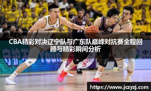 CBA精彩对决辽宁队与广东队巅峰对抗赛全程回顾与精彩瞬间分析